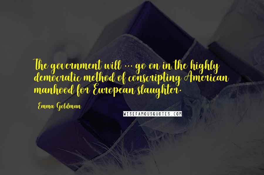 Emma Goldman Quotes: The government will ... go on in the highly democratic method of conscripting American manhood for European slaughter.