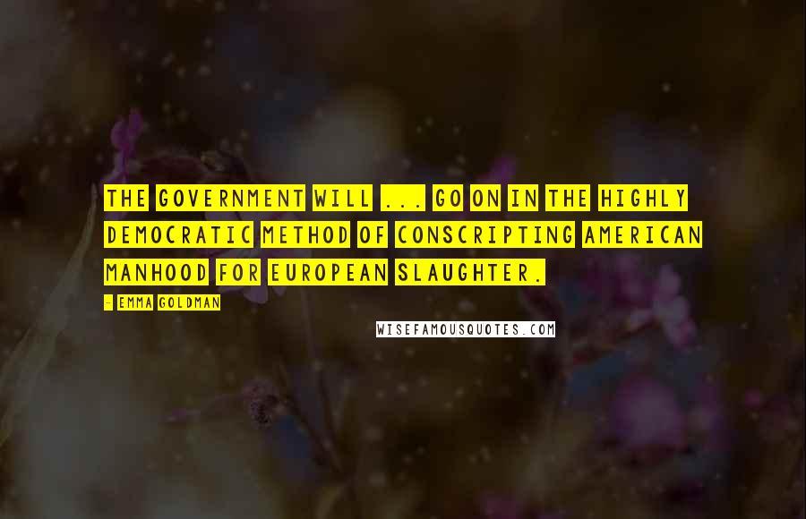 Emma Goldman Quotes: The government will ... go on in the highly democratic method of conscripting American manhood for European slaughter.