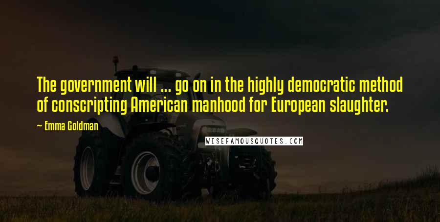 Emma Goldman Quotes: The government will ... go on in the highly democratic method of conscripting American manhood for European slaughter.