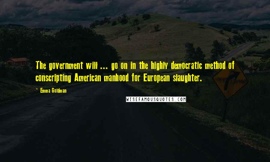 Emma Goldman Quotes: The government will ... go on in the highly democratic method of conscripting American manhood for European slaughter.