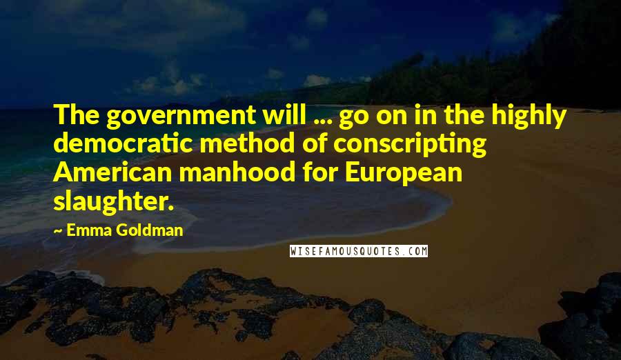 Emma Goldman Quotes: The government will ... go on in the highly democratic method of conscripting American manhood for European slaughter.