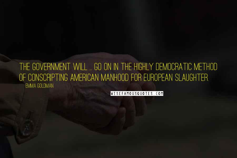 Emma Goldman Quotes: The government will ... go on in the highly democratic method of conscripting American manhood for European slaughter.