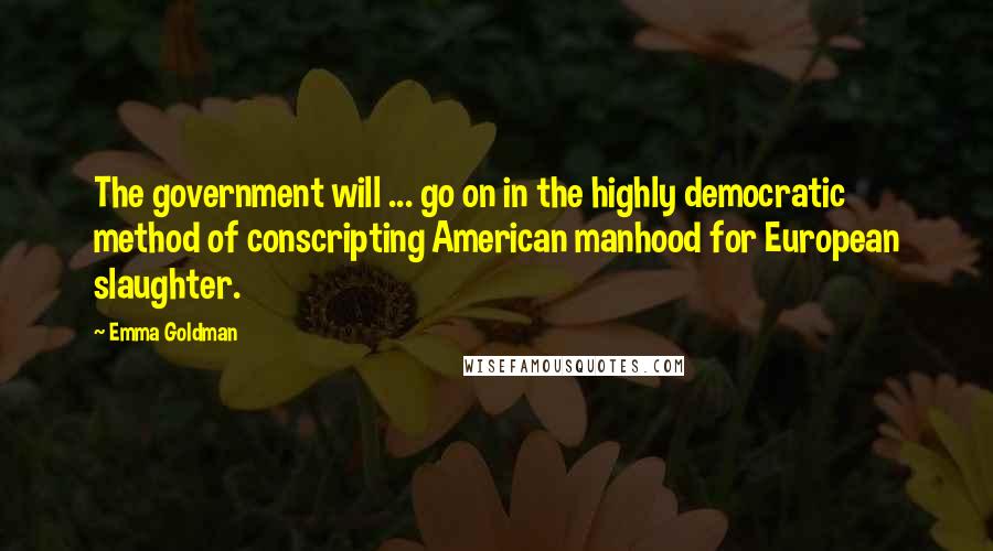 Emma Goldman Quotes: The government will ... go on in the highly democratic method of conscripting American manhood for European slaughter.