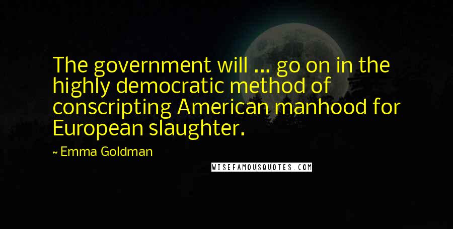 Emma Goldman Quotes: The government will ... go on in the highly democratic method of conscripting American manhood for European slaughter.