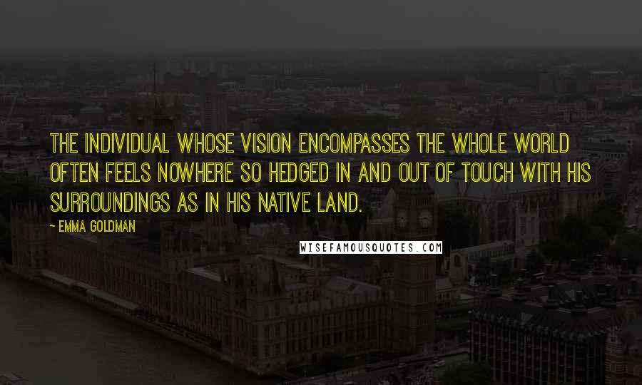 Emma Goldman Quotes: The individual whose vision encompasses the whole world often feels nowhere so hedged in and out of touch with his surroundings as in his native land.