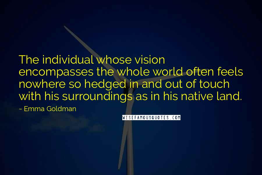Emma Goldman Quotes: The individual whose vision encompasses the whole world often feels nowhere so hedged in and out of touch with his surroundings as in his native land.