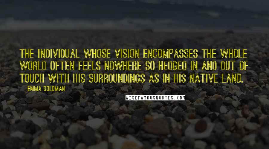 Emma Goldman Quotes: The individual whose vision encompasses the whole world often feels nowhere so hedged in and out of touch with his surroundings as in his native land.