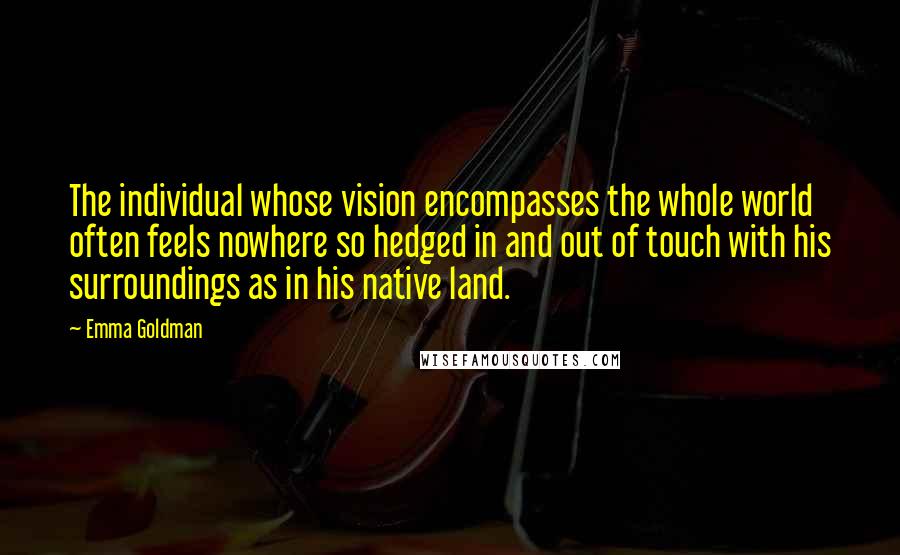 Emma Goldman Quotes: The individual whose vision encompasses the whole world often feels nowhere so hedged in and out of touch with his surroundings as in his native land.