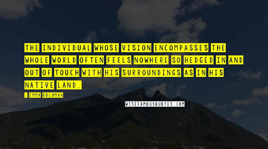 Emma Goldman Quotes: The individual whose vision encompasses the whole world often feels nowhere so hedged in and out of touch with his surroundings as in his native land.