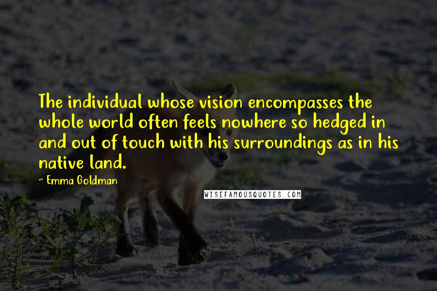 Emma Goldman Quotes: The individual whose vision encompasses the whole world often feels nowhere so hedged in and out of touch with his surroundings as in his native land.