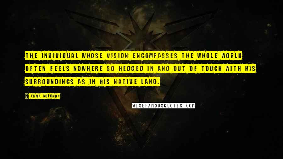 Emma Goldman Quotes: The individual whose vision encompasses the whole world often feels nowhere so hedged in and out of touch with his surroundings as in his native land.