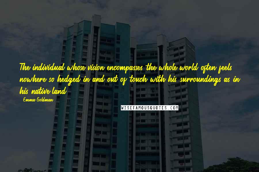 Emma Goldman Quotes: The individual whose vision encompasses the whole world often feels nowhere so hedged in and out of touch with his surroundings as in his native land.