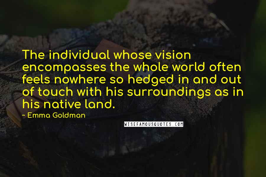 Emma Goldman Quotes: The individual whose vision encompasses the whole world often feels nowhere so hedged in and out of touch with his surroundings as in his native land.