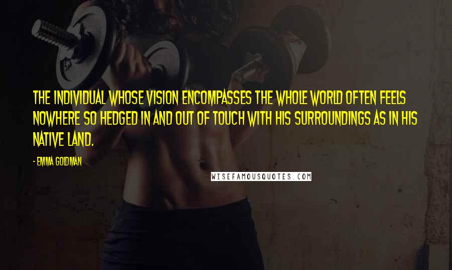 Emma Goldman Quotes: The individual whose vision encompasses the whole world often feels nowhere so hedged in and out of touch with his surroundings as in his native land.