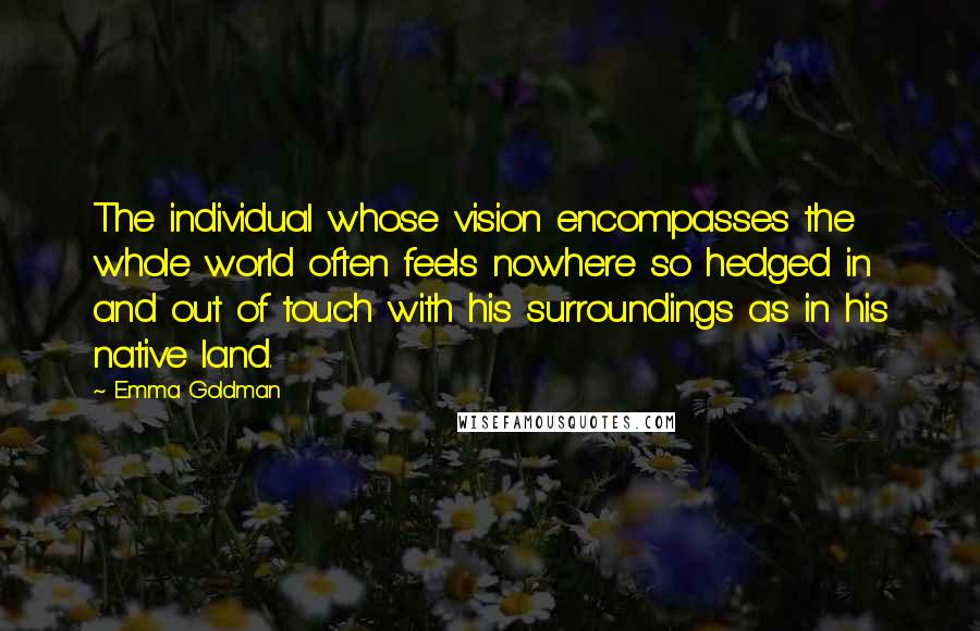 Emma Goldman Quotes: The individual whose vision encompasses the whole world often feels nowhere so hedged in and out of touch with his surroundings as in his native land.