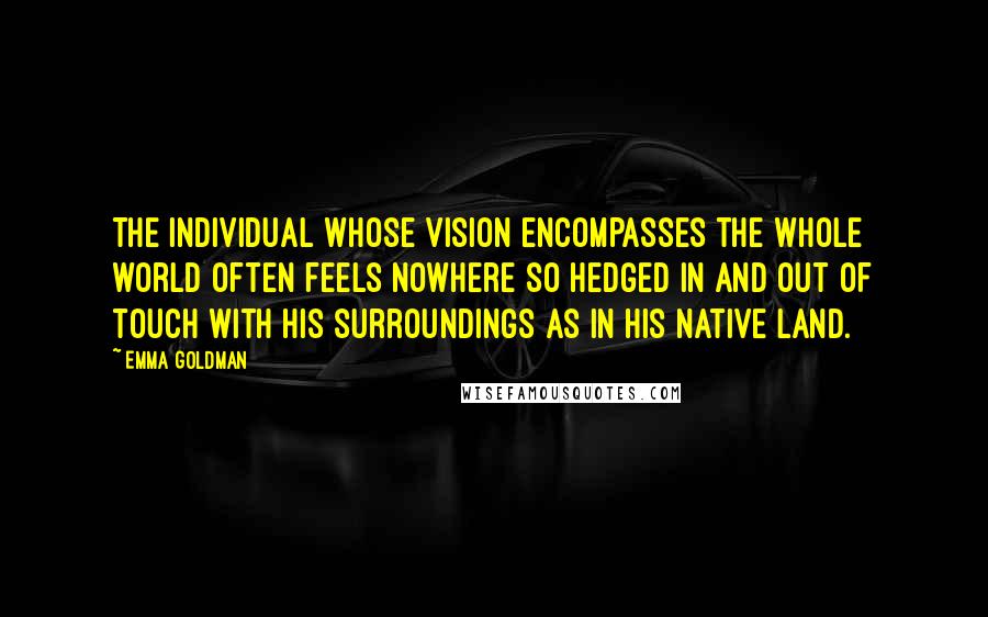 Emma Goldman Quotes: The individual whose vision encompasses the whole world often feels nowhere so hedged in and out of touch with his surroundings as in his native land.