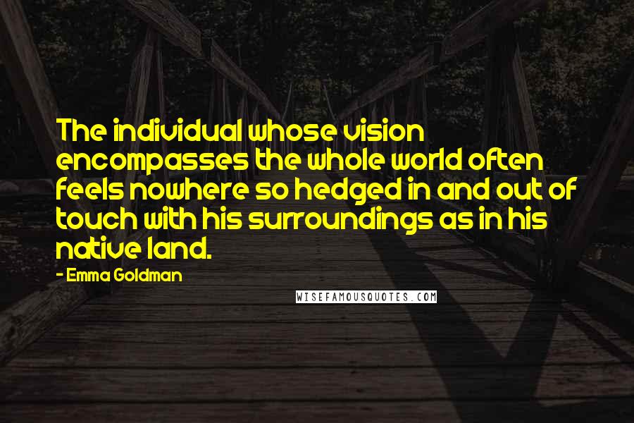 Emma Goldman Quotes: The individual whose vision encompasses the whole world often feels nowhere so hedged in and out of touch with his surroundings as in his native land.