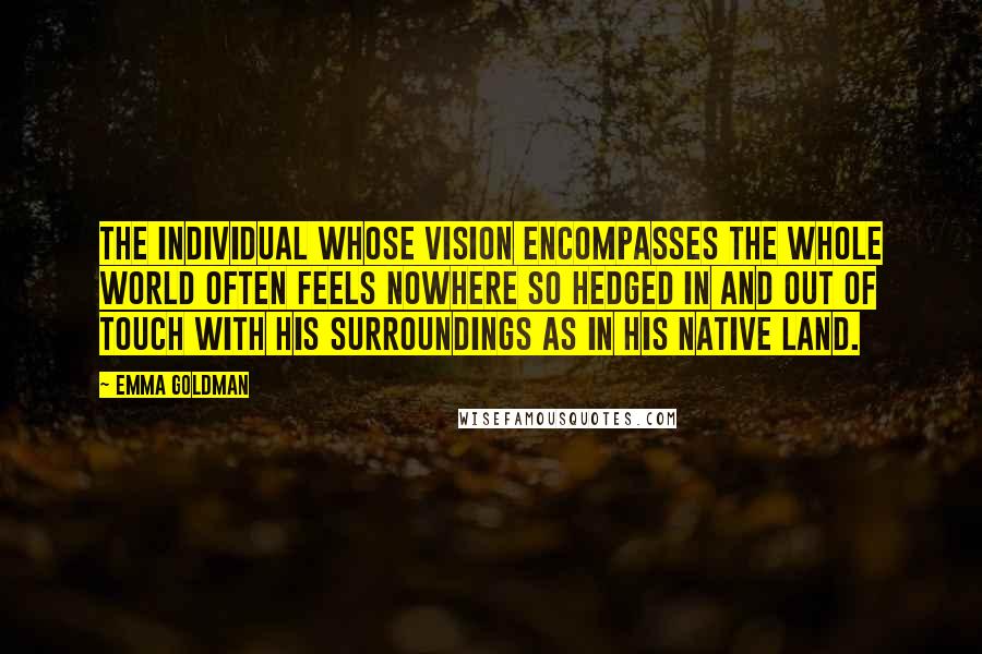 Emma Goldman Quotes: The individual whose vision encompasses the whole world often feels nowhere so hedged in and out of touch with his surroundings as in his native land.