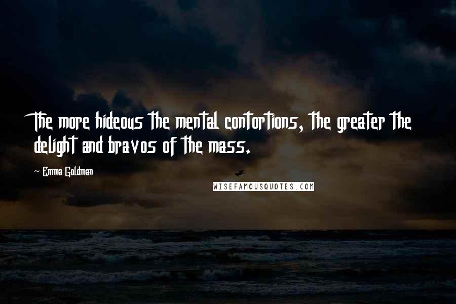 Emma Goldman Quotes: The more hideous the mental contortions, the greater the delight and bravos of the mass.