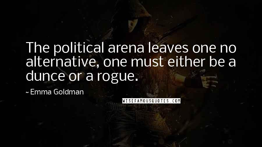 Emma Goldman Quotes: The political arena leaves one no alternative, one must either be a dunce or a rogue.