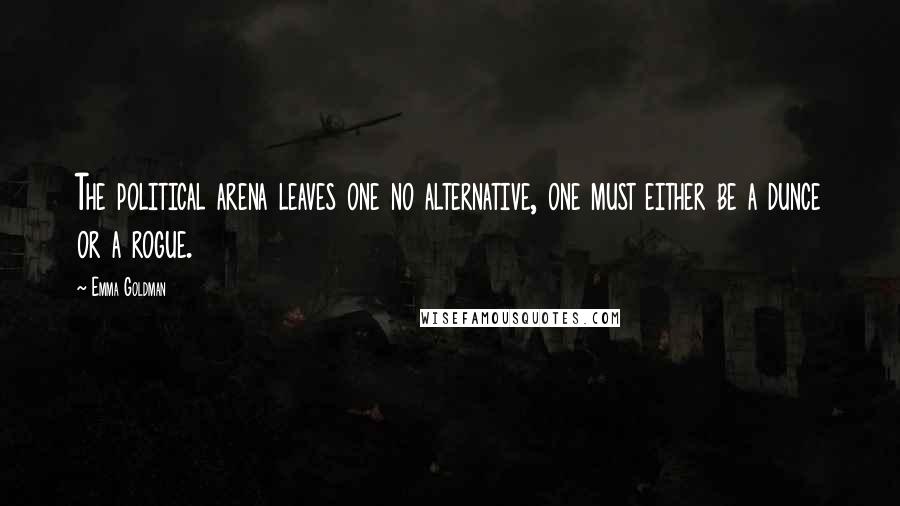 Emma Goldman Quotes: The political arena leaves one no alternative, one must either be a dunce or a rogue.