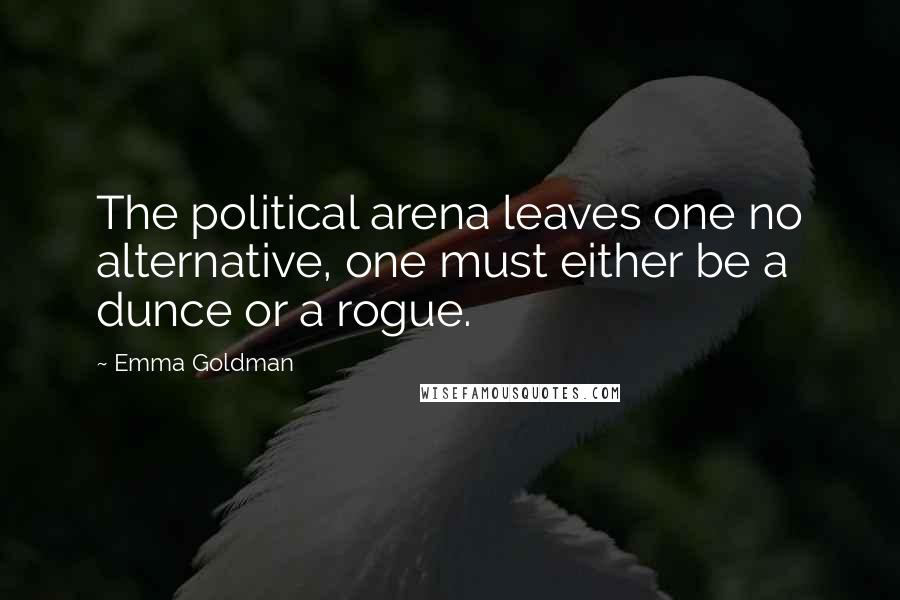 Emma Goldman Quotes: The political arena leaves one no alternative, one must either be a dunce or a rogue.