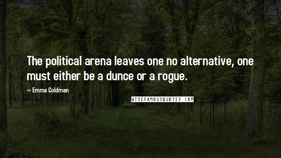 Emma Goldman Quotes: The political arena leaves one no alternative, one must either be a dunce or a rogue.