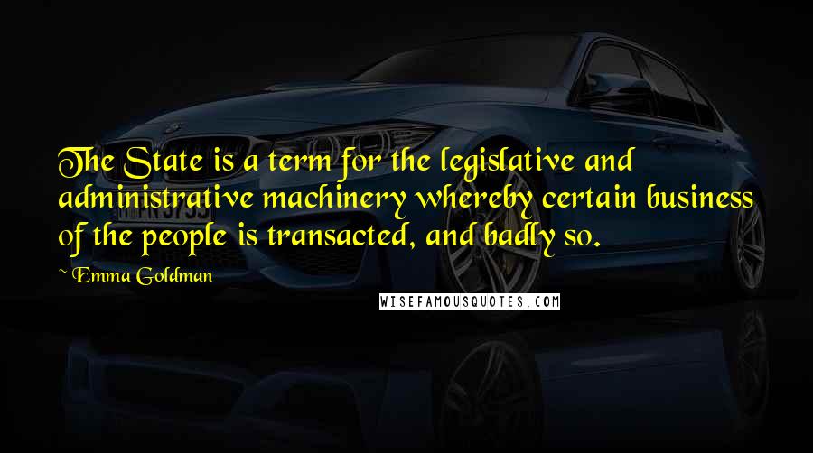 Emma Goldman Quotes: The State is a term for the legislative and administrative machinery whereby certain business of the people is transacted, and badly so.