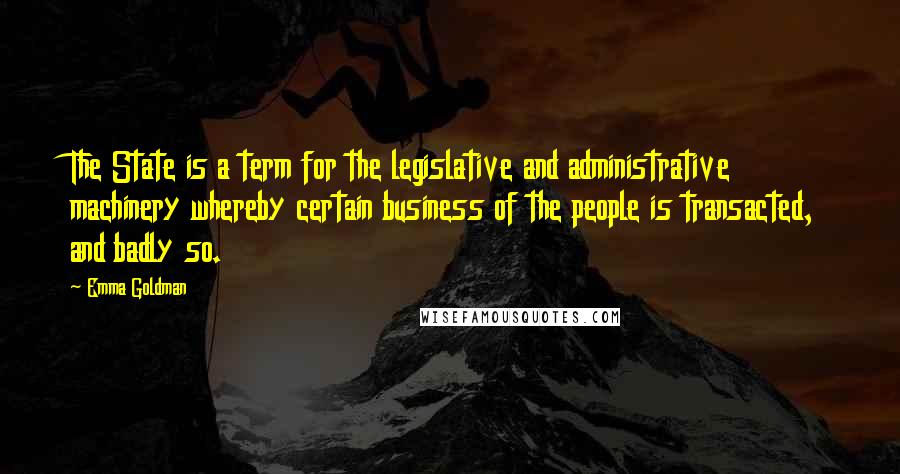 Emma Goldman Quotes: The State is a term for the legislative and administrative machinery whereby certain business of the people is transacted, and badly so.