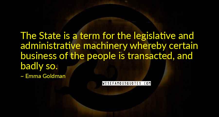 Emma Goldman Quotes: The State is a term for the legislative and administrative machinery whereby certain business of the people is transacted, and badly so.