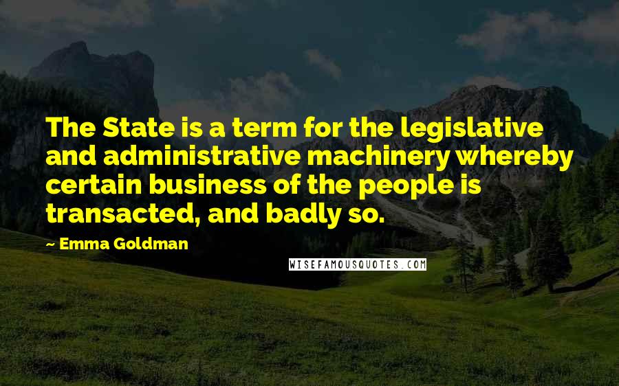 Emma Goldman Quotes: The State is a term for the legislative and administrative machinery whereby certain business of the people is transacted, and badly so.