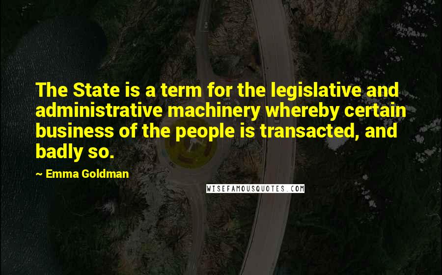 Emma Goldman Quotes: The State is a term for the legislative and administrative machinery whereby certain business of the people is transacted, and badly so.