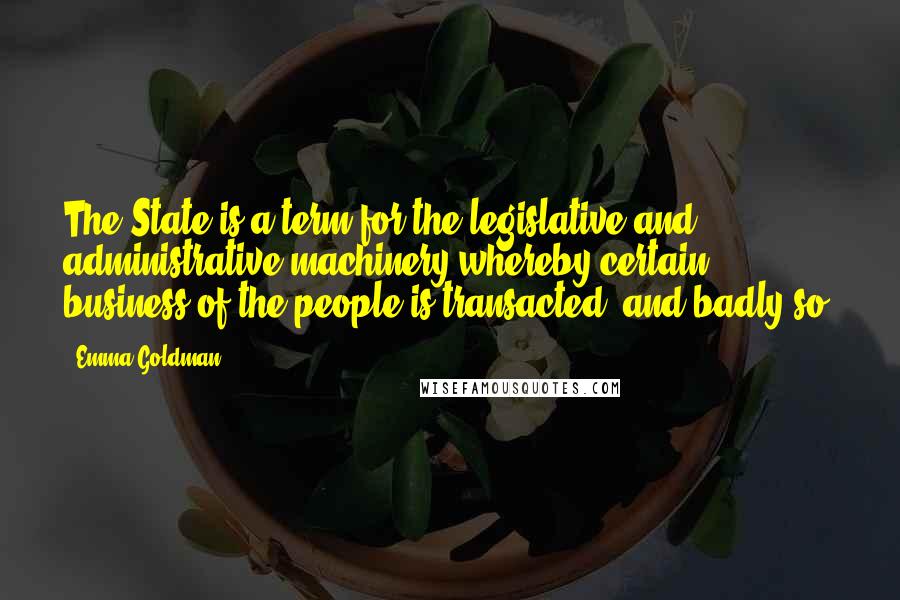 Emma Goldman Quotes: The State is a term for the legislative and administrative machinery whereby certain business of the people is transacted, and badly so.