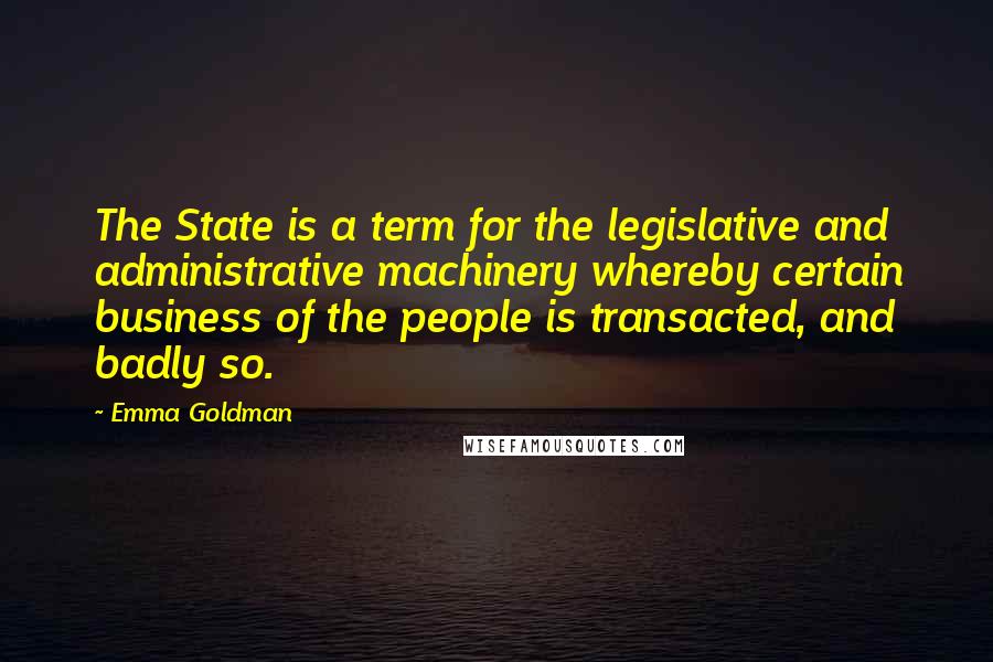 Emma Goldman Quotes: The State is a term for the legislative and administrative machinery whereby certain business of the people is transacted, and badly so.