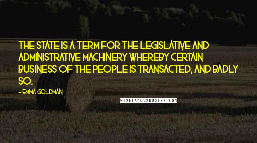 Emma Goldman Quotes: The State is a term for the legislative and administrative machinery whereby certain business of the people is transacted, and badly so.