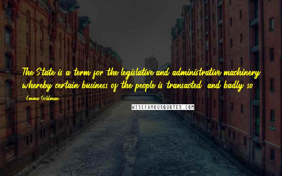 Emma Goldman Quotes: The State is a term for the legislative and administrative machinery whereby certain business of the people is transacted, and badly so.