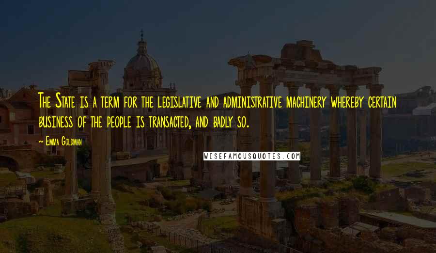 Emma Goldman Quotes: The State is a term for the legislative and administrative machinery whereby certain business of the people is transacted, and badly so.