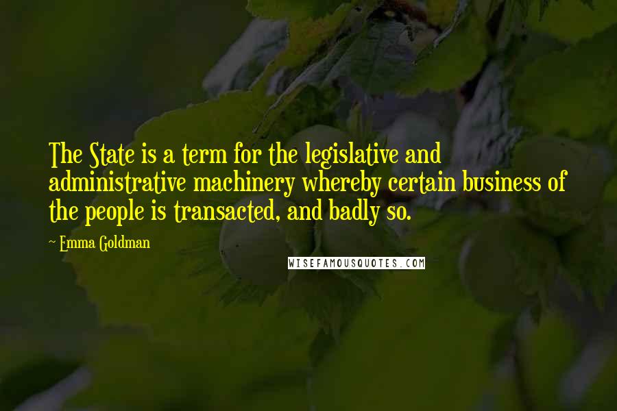 Emma Goldman Quotes: The State is a term for the legislative and administrative machinery whereby certain business of the people is transacted, and badly so.