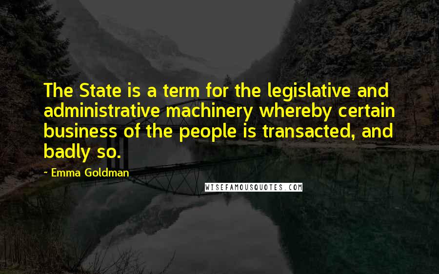 Emma Goldman Quotes: The State is a term for the legislative and administrative machinery whereby certain business of the people is transacted, and badly so.