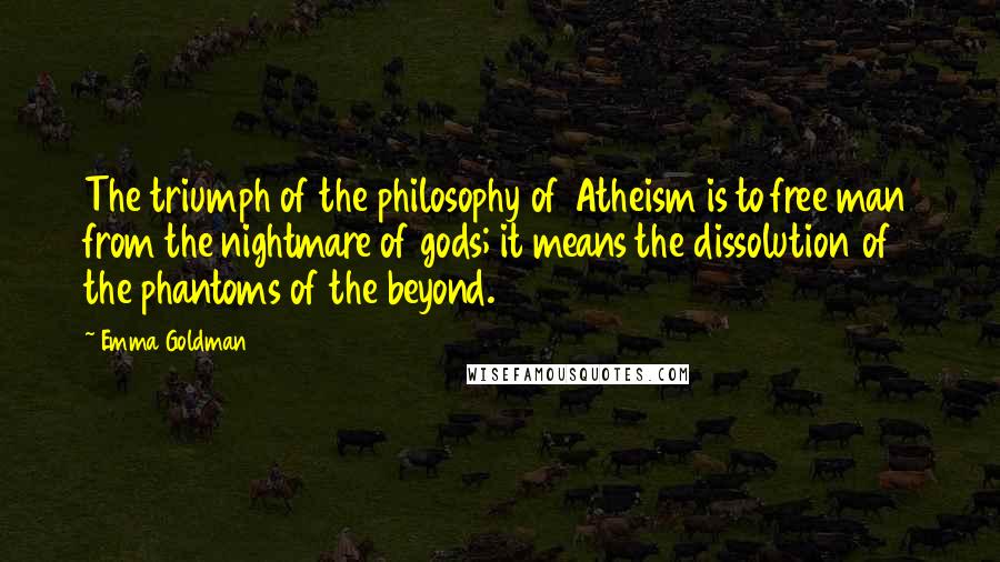 Emma Goldman Quotes: The triumph of the philosophy of Atheism is to free man from the nightmare of gods; it means the dissolution of the phantoms of the beyond.