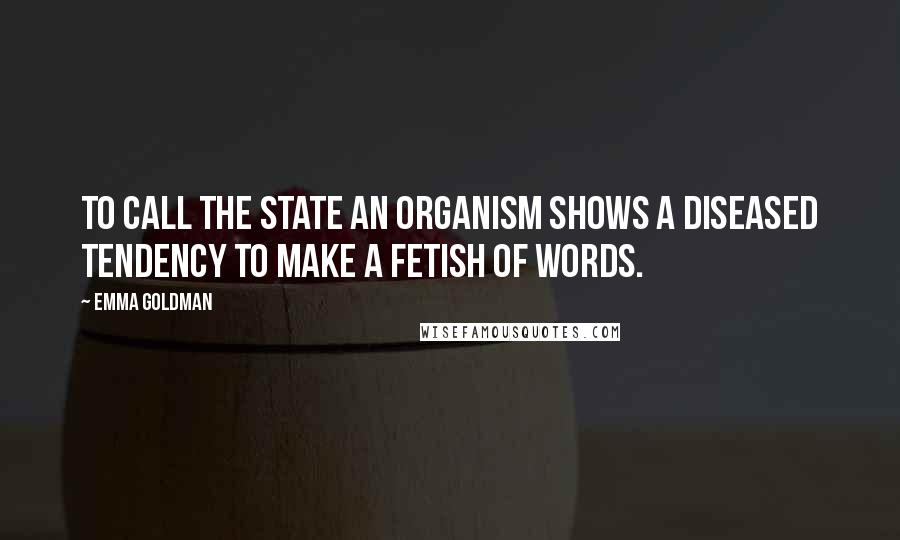 Emma Goldman Quotes: To call the State an organism shows a diseased tendency to make a fetish of words.