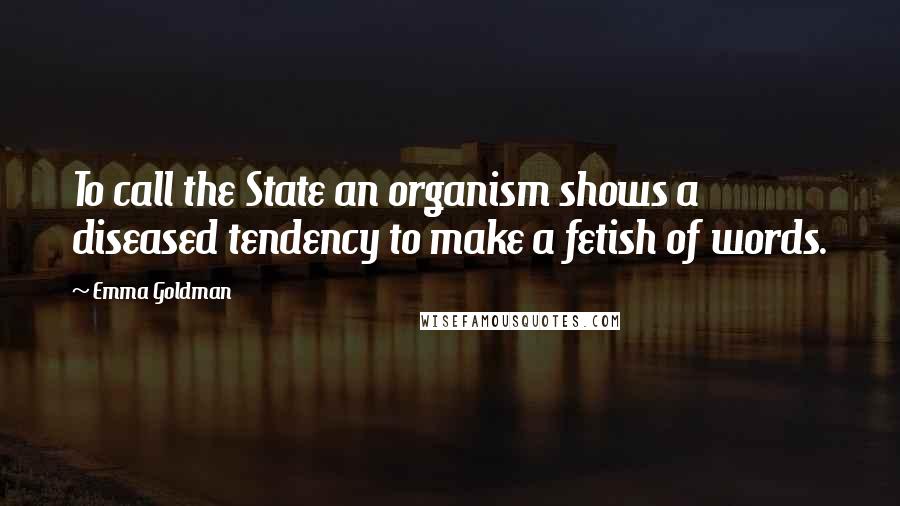 Emma Goldman Quotes: To call the State an organism shows a diseased tendency to make a fetish of words.