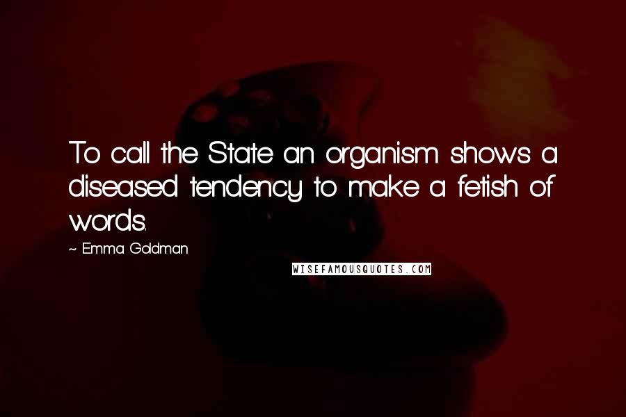 Emma Goldman Quotes: To call the State an organism shows a diseased tendency to make a fetish of words.