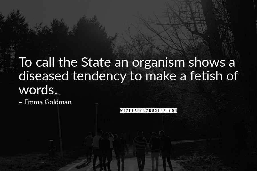 Emma Goldman Quotes: To call the State an organism shows a diseased tendency to make a fetish of words.