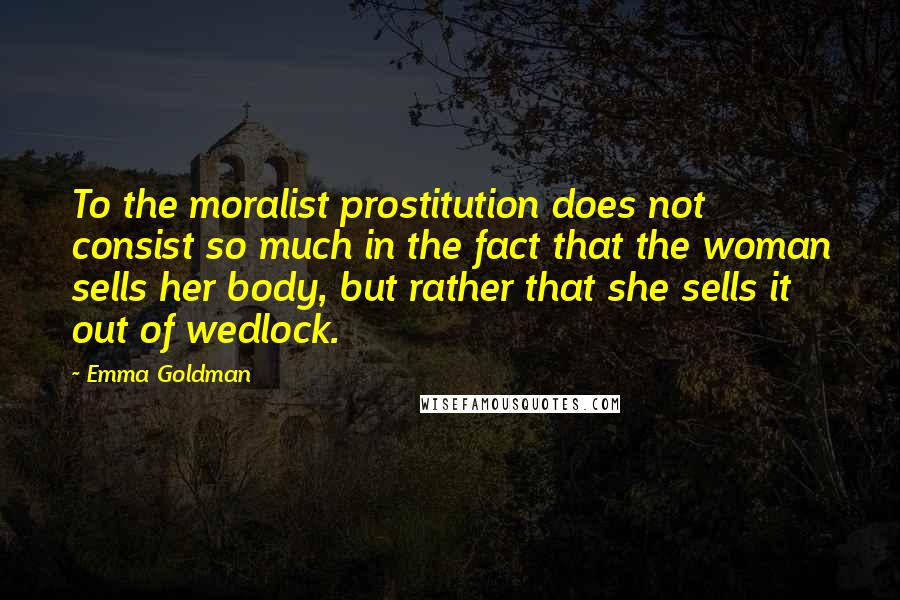Emma Goldman Quotes: To the moralist prostitution does not consist so much in the fact that the woman sells her body, but rather that she sells it out of wedlock.