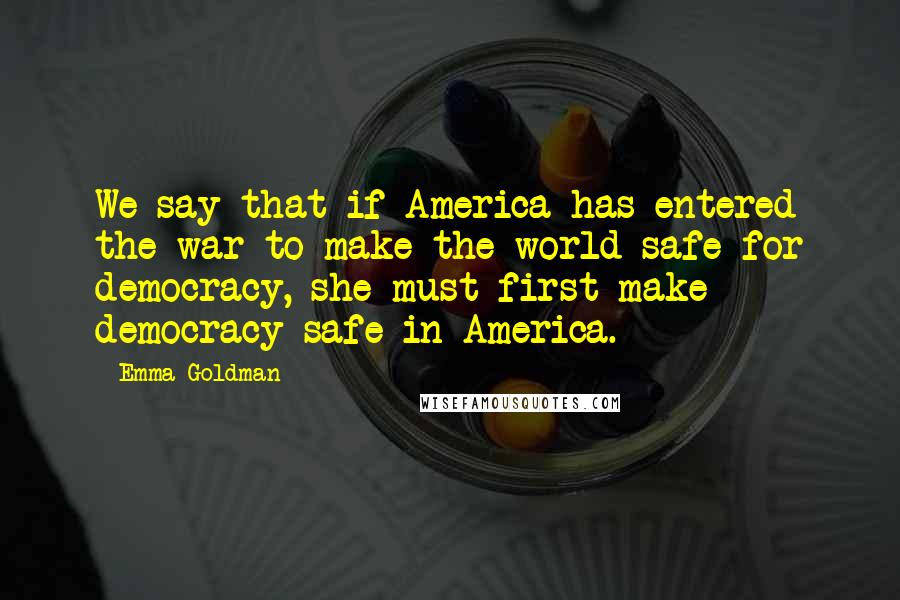 Emma Goldman Quotes: We say that if America has entered the war to make the world safe for democracy, she must first make democracy safe in America.