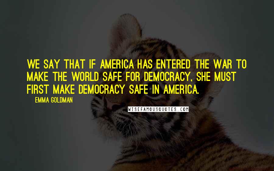 Emma Goldman Quotes: We say that if America has entered the war to make the world safe for democracy, she must first make democracy safe in America.