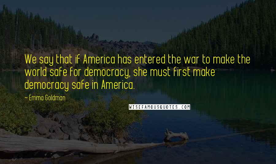 Emma Goldman Quotes: We say that if America has entered the war to make the world safe for democracy, she must first make democracy safe in America.