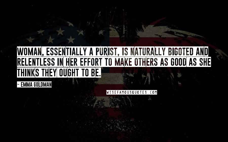 Emma Goldman Quotes: Woman, essentially a purist, is naturally bigoted and relentless in her effort to make others as good as she thinks they ought to be.