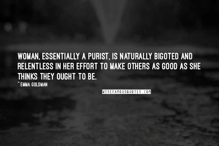 Emma Goldman Quotes: Woman, essentially a purist, is naturally bigoted and relentless in her effort to make others as good as she thinks they ought to be.